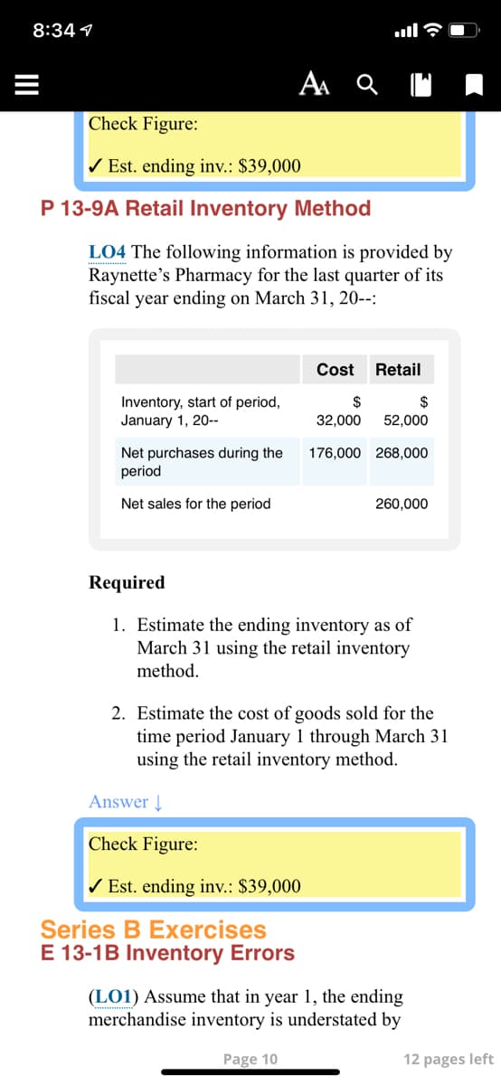 8:34 1
Check Figure:
/ Est. ending inv.: $39,000
P 13-9A Retail Inventory Method
LO4 The following information is provided by
Raynette's Pharmacy for the last quarter of its
fiscal year ending on March 31, 20--:
Cost
Retail
Inventory, start of period,
January 1, 20--
$
$
32,000
52,000
176,000 268,000
Net purchases during the
period
Net sales for the period
260,000
Required
1. Estimate the ending inventory as of
March 31 using the retail inventory
method.
2. Estimate the cost of goods sold for the
time period January 1 through March 31
using the retail inventory method.
Answer Į
Check Figure:
/ Est. ending inv.: $39,000
Series B Exercises
E 13-1B Inventory Errors
(LO1) Assume that in year 1, the ending
merchandise inventory is understated by
Page 10
12 pages left
I
