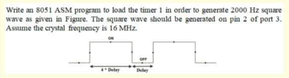 Write an 8051 ASM program to load the timer 1 in order to generate 2000 Hz square
wave as given in Figure. The square wave should be generated on pin 2 of port 3.
Assume the crystal frequency is 16 MHz.
ON
4* Delay
Delay
