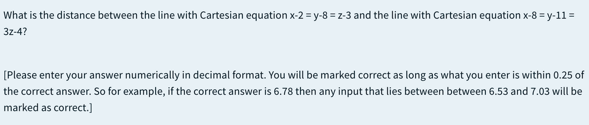 What is the distance between the line with Cartesian equation x-2 = y-8 = z-3 and the line with Cartesian equation x-8 = y-11 =
3z-4?
[Please enter your answer numerically in decimal format. You will be marked correct as long as what you enter is within 0.25 of
the correct answer. So for example, if the correct answer is 6.78 then any input that lies between between 6.53 and 7.03 will be
marked as correct.]
