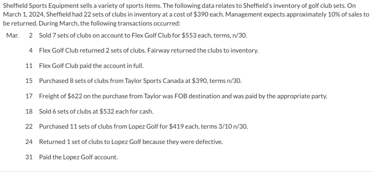 Sheffield Sports Equipment sells a variety of sports items. The following data relates to Sheffield's inventory of golf club sets. On
March 1, 2024, Sheffield had 22 sets of clubs in inventory at a cost of $390 each. Management expects approximately 10% of sales to
be returned. During March, the following transactions occurred:
Mar. 2 Sold 7 sets of clubs on account to Flex Golf Club for $553 each, terms, n/30.
4
Flex Golf Club returned 2 sets of clubs. Fairway returned the clubs to inventory.
11
Flex Golf Club paid the account in full.
15
Purchased 8 sets of clubs from Taylor Sports Canada at $390, terms n/30.
17 Freight of $622 on the purchase from Taylor was FOB destination and was paid by the appropriate party.
18 Sold 6 sets of clubs at $532 each for cash.
22 Purchased 11 sets of clubs from Lopez Golf for $419 each, terms 3/10 n/30.
24 Returned 1 set of clubs to Lopez Golf because they were defective.
31 Paid the Lopez Golf account.