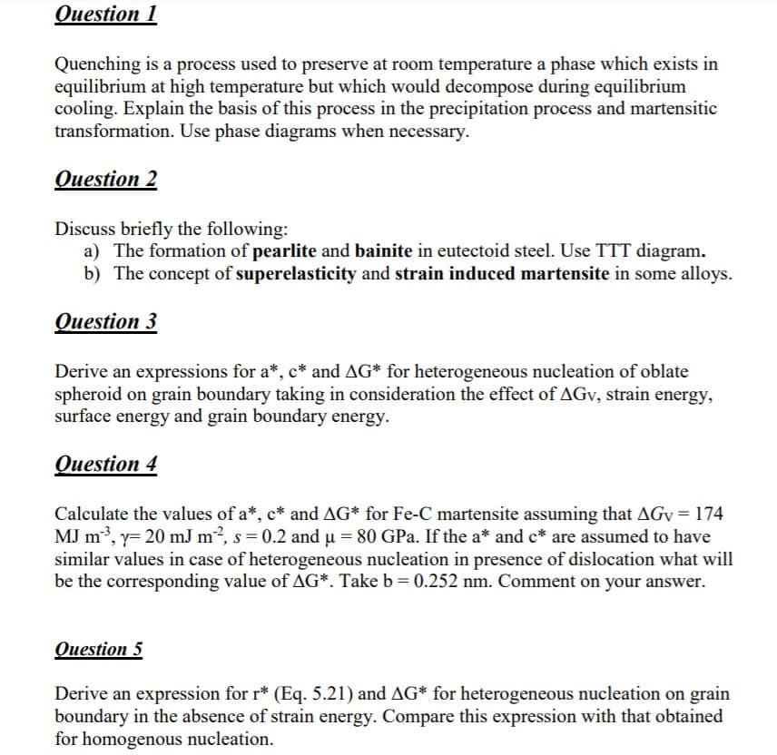 Quenching is a process used to preserve at room temperature a phase which exists in
equilibrium at high temperature but which would decompose during equilibrium
cooling. Explain the basis of this process in the precipitation process and martensitic
transformation. Use phase diagrams when necessary.
