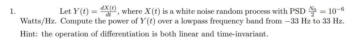 dX(t)
dt
Let Y (t)
-6°
where X (t) is a white noise random process with PSD 0 = 10-0
Watts/Hz. Compute the power of Y (t) over a lowpass frequency band from –33 Hz to 33 Hz.
1.
Hint: the operation of differentiation is both linear and time-invariant.
