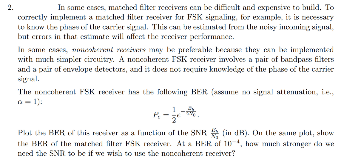2.
In some cases, matched filter receivers can be difficult and expensive to build. To
correctly implement a matched filter receiver for FSK signaling, for example, it is necessary
to know the phase of the carrier signal. This can be estimated from the noisy incoming signal,
but errors in that estimate will affect the receiver performance.
In some cases, noncoherent receivers may be preferable because they can be implemented
with much simpler circuitry. A noncoherent FSK receiver involves a pair of bandpass filters
and a pair of envelope detectors, and it does not require knowledge of the phase of the carrier
signal.
The noncoherent FSK receiver has the following BER (assume no signal attenuation, i.e.,
a = 1):
1
E,
Pe
2No
e
2
Plot the BER of this receiver as a function of the SNR (in dB). On the same plot, show
the BER of the matched filter FSK receiver. At a BER of 10-4, how much stronger do we
E
No
need the SNR to be if we wish to use the noncoherent receiver?
