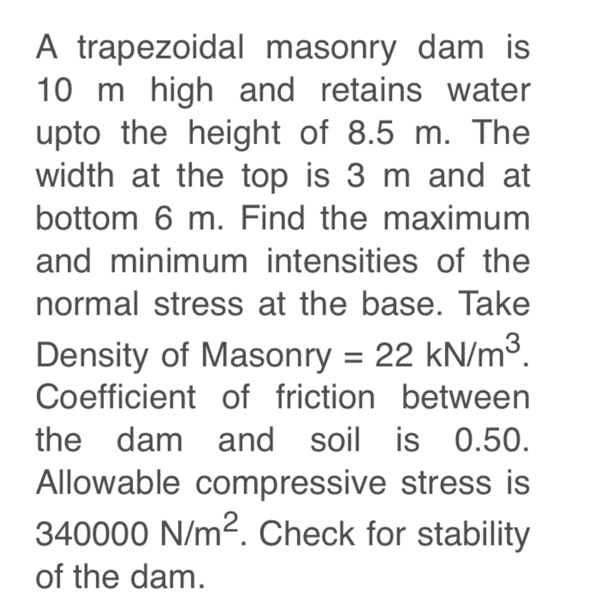 A trapezoidal masonry dam is
10 m high and retains water
upto the height of 8.5 m. The
width at the top is 3 m and at
bottom 6 m. Find the maximum
and minimum intensities of the
normal stress at the base. Take
Density of Masonry = 22 kN/m³.
Coefficient of friction between
the dam and soil is 0.50.
Allowable compressive stress is
340000 N/m². Check for stability
of the dam.