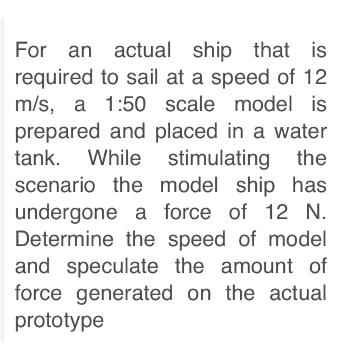 For an actual ship that is
required to sail at a speed of 12
m/s, a 1:50 scale model is
prepared and placed in a water
tank. While stimulating the
scenario the model ship has
undergone a force of 12 N.
Determine the speed of model
and speculate the amount of
force generated on the actual
prototype