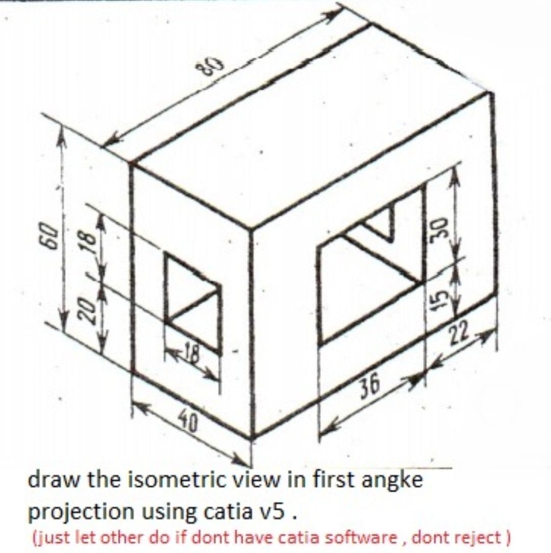 80
22
40
36
draw the isometric view in first angke
projection using catia v5.
(just let other do if dont have catia software , dont reject )
30
20 18
09
