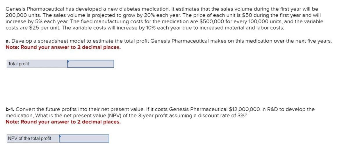 Genesis Pharmaceutical has developed a new diabetes medication. It estimates that the sales volume during the first year will be
200,000 units. The sales volume is projected to grow by 20% each year. The price of each unit is $50 during the first year and will
increase by 5% each year. The fixed manufacturing costs for the medication are $500,000 for every 100,000 units, and the variable
costs are $25 per unit. The variable costs will increase by 10% each year due to increased material and labor costs.
a. Develop a spreadsheet model to estimate the total profit Genesis Pharmaceutical makes on this medication over the next five years.
Note: Round your answer to 2 decimal places.
Total profit
b-1. Convert the future profits into their net present value. If it costs Genesis Pharmaceutical $12,000,000 in R&D to develop the
medication, What is the net present value (NPV) of the 3-year profit assuming a discount rate of 3%?
Note: Round your answer to 2 decimal places.
NPV of the total profit