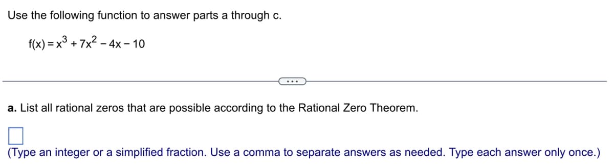 Use the following function to answer parts a through c.
f(x) = x³ + 7x² - 4x - 10
a. List all rational zeros that are possible according to the Rational Zero Theorem.
(Type an integer or a simplified fraction. Use a comma to separate answers as needed. Type each answer only once.)