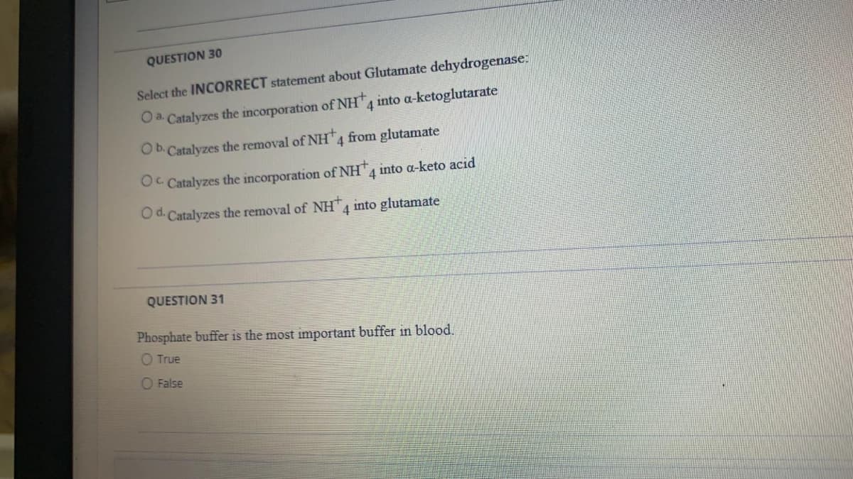 QUESTION 30
Select the INCORRECT statement about Glutamate dehydrogenase:
O a. Catalyzes the incorporation of NH,
4 into a-ketoglutarate
Ob. Catalyzes the removal of NH4 from glutamate
Oc Catalyzes the incorporation of NH
4 into a-keto acid
Od. Catalyzes the removal of NH 4 into glutamate
QUESTION 31
Phosphate buffer is the most important buffer in blood.
O True
O False
