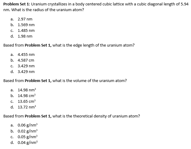Problem Set 1: Uranium crystallizes in a body centered cubic lattice with a cubic diagonal length of 5.94
nm. What is the radius of the uranium atom?
a.
b.
c.
d. 1.98 nm
Based from Problem Set 1, what is the edge length of the uranium atom?
a. 4.455 nm
b. 4.587 cm
C.
3.429 nm
d. 3.429 nm
2.97 nm
1.569 nm
1.485 nm
Based from Problem Set 1, what is the volume of the uranium atom?
a. 14.98 nm³
b. 14.98 cm³
c. 13.65 cm³
d. 13.72 nm³
Based from Problem Set 1, what is the theoretical density of uranium atom?
a. 0.06 g/nm³
b.
0.02 g/nm³
C. 0.05 g/nm³
d. 0.04 g/nm³