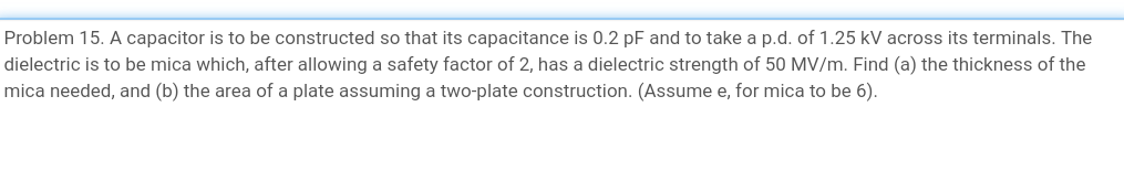 Problem 15. A capacitor is to be constructed so that its capacitance is 0.2 pF and to take a p.d. of 1.25 kV across its terminals. The
dielectric is to be mica which, after allowing a safety factor of 2, has a dielectric strength of 50 MV/m. Find (a) the thickness of the
mica needed, and (b) the area of a plate assuming a two-plate construction. (Assume e, for mica to be 6).
