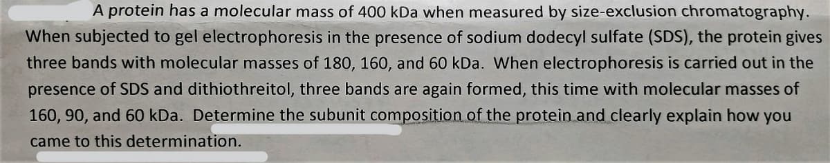 A protein has a molecular mass of 400 kDa when measured by size-exclusion chromatography.
When subjected to gel electrophoresis in the presence of sodium dodecyl sulfate (SDS), the protein gives
three bands with molecular masses of 180, 160, and 60 kDa. When electrophoresis is carried out in the
presence of SDS and dithiothreitol, three bands are again formed, this time with molecular masses of
160, 90, and 60 kDa. Determine the subunit composition of the protein and clearly explain how you
came to this determination.