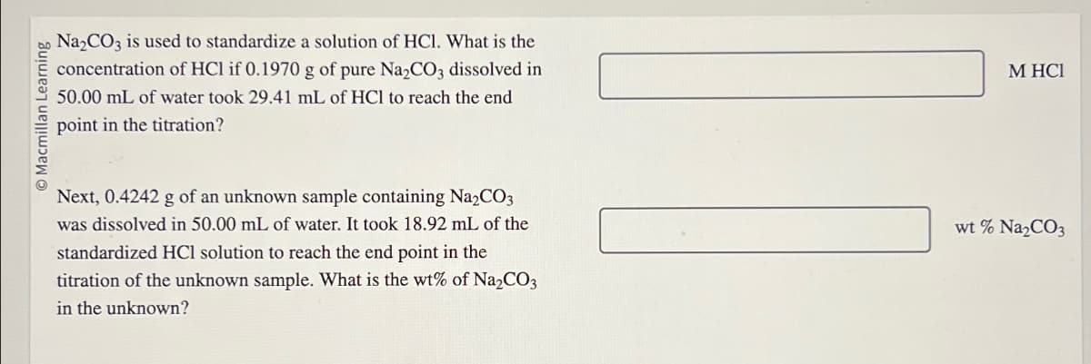 O Macmillan Learning
Na₂CO3 is used to standardize a solution of HC1. What is the
concentration of HCl if 0.1970 g of pure Na₂CO3 dissolved in
50.00 mL of water took 29.41 mL of HCl to reach the end
point in the titration?
Next, 0.4242 g of an unknown sample containing Na2CO3
was dissolved in 50.00 mL of water. It took 18.92 mL of the
standardized HCl solution to reach the end point in the
titration of the unknown sample. What is the wt% of Na₂CO3
in the unknown?
M HCI
wt % Na₂CO3
