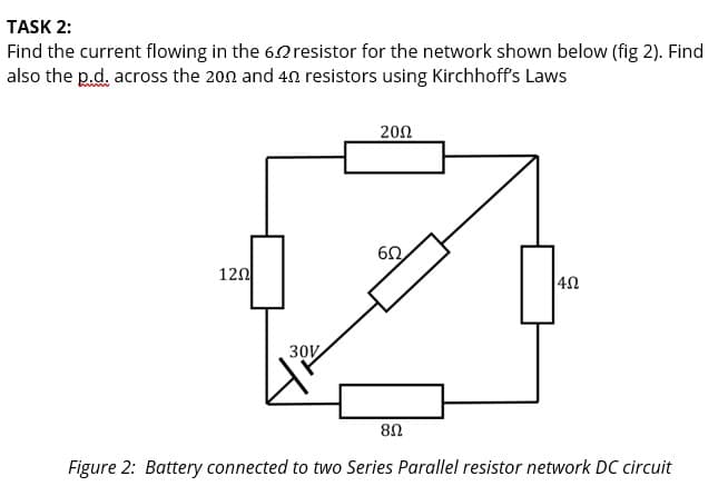 TASK 2:
Find the current flowing in the 62 resistor for the network shown below (fig 2). Find
also the p.d. across the 200 and 40 resistors using Kirchhoff's Laws
120
30V
2002
ΕΩ,
80
402
Figure 2: Battery connected to two Series Parallel resistor network DC circuit