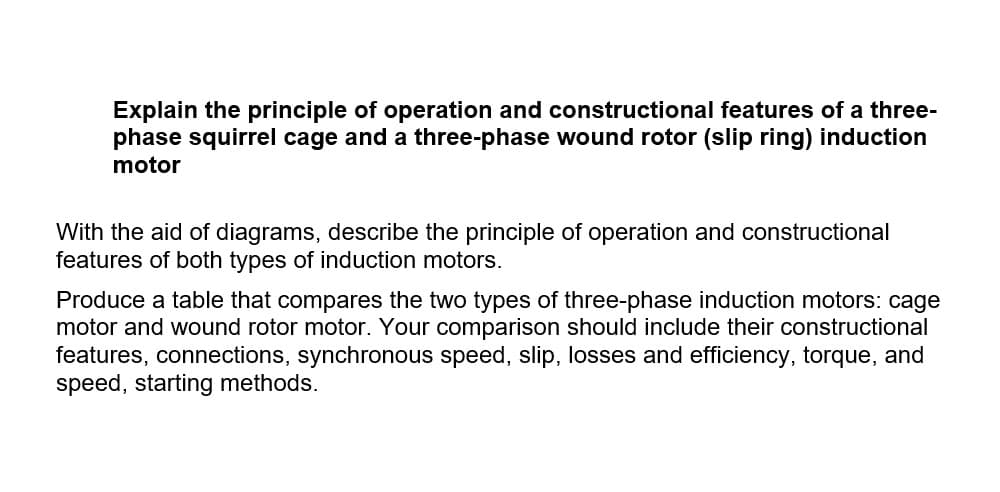 Explain the principle of operation and constructional features of a three-
phase squirrel cage and a three-phase wound rotor (slip ring) induction
motor
With the aid of diagrams, describe the principle of operation and constructional
features of both types of induction motors.
Produce a table that compares the two types of three-phase induction motors: cage
motor and wound rotor motor. Your comparison should include their constructional
features, connections, synchronous speed, slip, losses and efficiency, torque, and
speed, starting methods.