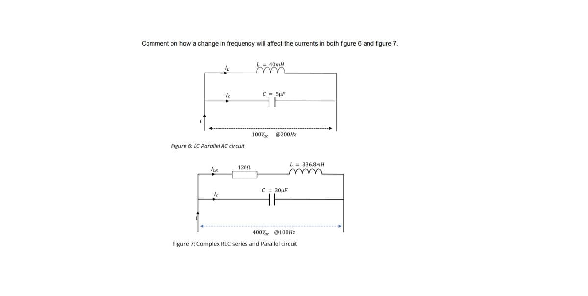 Comment on how a change in frequency will affect the currents in both figure 6 and figure 7.
ILR
IL
Figure 6: LC Parallel AC circuit
Ic
Ic
120Ω
L = 40mH
C = 5µF
HE
100Vac
@200Hz
C = 30μF
H
L = 336.8mH
400Vac @100Hz
Figure 7: Complex RLC series and Parallel circuit