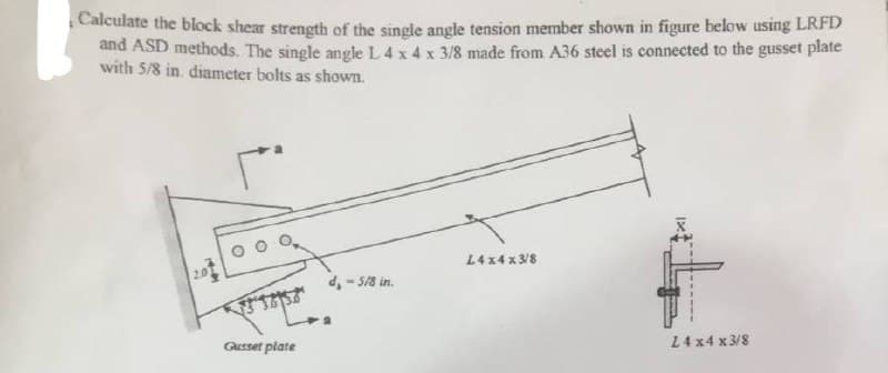 Calculate the block shear strength of the single angle tension member shown in figure below using LRFD
and ASD methods. The single angle L 4 x 4 x 3/8 made from A36 steel is connected to the gusset plate
with 5/8 in. diameter bolts as shown.
49
го
318152
Gusset plate
d, -5/8 in.
L4x4x3/8
24 x4 x3/8