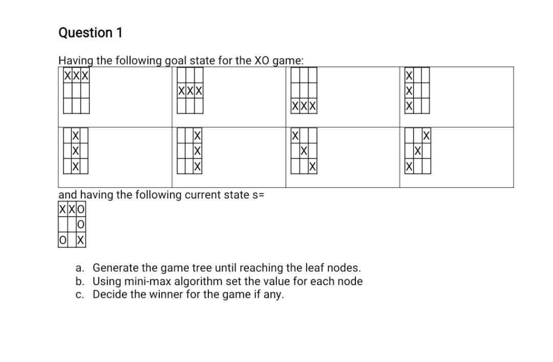 Question 1
Having the following goal state for the XO game:
XXX
xxx
X
X
OXS
Txa
and having the following current state s=
-oox
X
0
X
X
a. Generate the game tree until reaching the leaf nodes.
b. Using mini-max algorithm set the value for each node
c. Decide the winner for the game if any.
XXX
X
▬▬▬▬
H
X
X