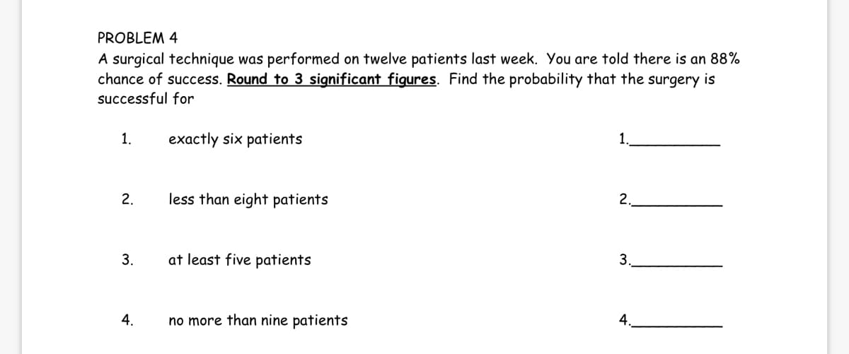 PROBLEM 4
A surgical technique was performed on twelve patients last week. You are told there is an 88%
chance of success. Round to 3 significant figures. Find the probability that the surgery is
successful for
1.
2.
3.
4.
exactly six patients
less than eight patients
at least five patients
no more than nine patients
1
2.
3.
4.