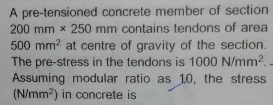 A pre-tensioned concrete member of section
200 mm x 250 mm contains tendons of area
500 mm2 at centre of gravity of the section.
The pre-stress in the tendons is 1000 N/mm2.-
Assuming modular ratio as 10, the stress
(N/mm2) in concrete is
