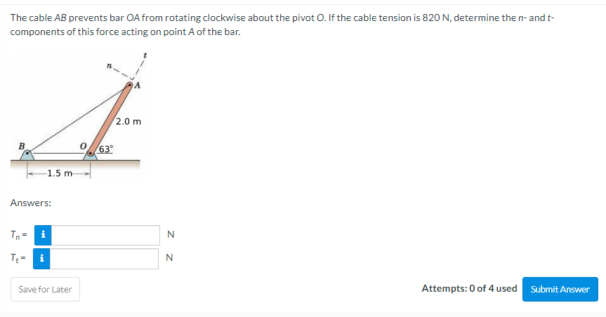 The cable AB prevents bar OA from rotating clockwise about the pivot O. If the cable tension is 820 N, determine the n- and t-
components of this force acting on point A of the bar.
2.0 m
B
Answers:
Tn= i
Tt= i
Attempts: 0 of 4 used Submit Answer
-1.5 m
Save for Later
63⁰
Z Z
N
N