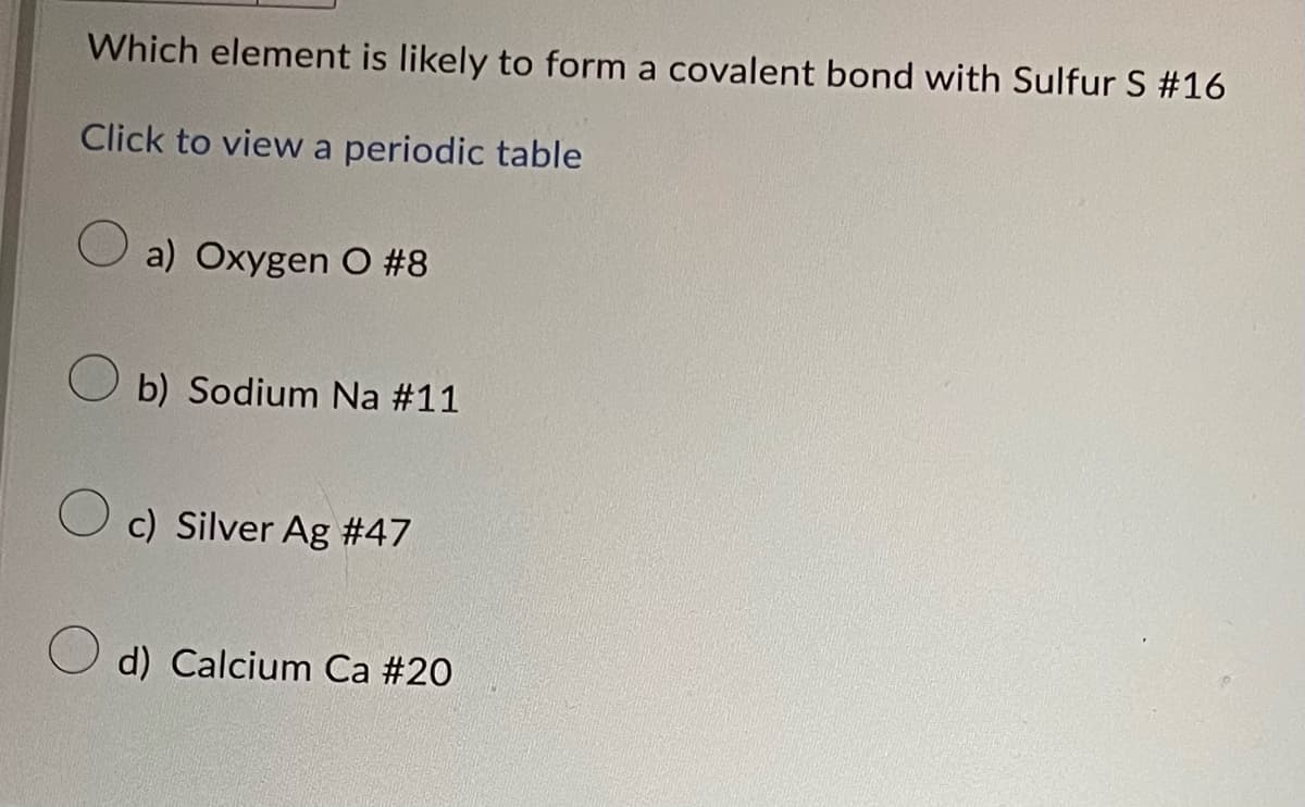 Which element is likely to form a covalent bond with Sulfur S #16
Click to view a periodic table
a) Oxygen O #8
Ob) Sodium Na #11
O c) Silver Ag #47
d) Calcium Ca #20