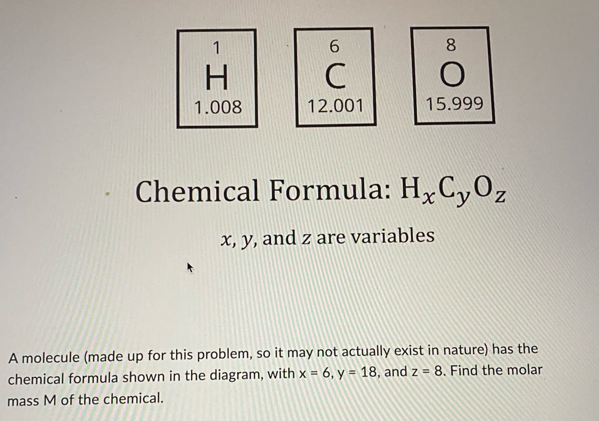 6
8
H
C
O
1.008
12.001
15.999
Chemical Formula: H₂CyOz
x, y, and z are variables
A molecule (made up for this problem, so it may not actually exist in nature) has the
chemical formula shown in the diagram, with x = 6, y = 18, and z = 8. Find the molar
mass M of the chemical.