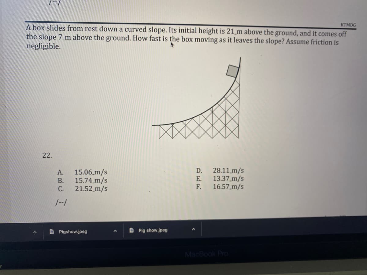 KTMDG
A box slides from rest down a curved slope. Its initial height is 21 m above the ground, and it comes off
the slope 7_m above the ground. How fast is the box moving as it leaves the slope? Assume friction is
negligible.
A
22.
D. 28.11 m/s
15.06 m/s
15.74 m/s
21.52 m/s
E.
F.
13.37_m/s
16.57 m/s
MacBook Pro
ن د نے
A.
B.
C.
1--1
Pigshow.jpeg
DPig show.jpeg