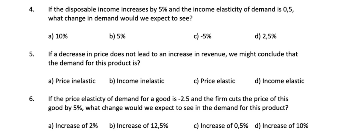 If the disposable income increases by 5% and the income elasticity of demand is 0,5,
what change in demand would we expect to see?
4.
а) 10%
b) 5%
c) -5%
d) 2,5%
If a decrease in price does not lead to an increase in revenue, we might conclude that
the demand for this product is?
5.
a) Price inelastic
b) Income inelastic
c) Price elastic
d) Income elastic
If the price elasticty of demand for a good is -2.5 and the firm cuts the price of this
good by 5%, what change would we expect to see in the demand for this product?
6.
a) Increase of 2%
b) Increase of 12,5%
c) Increase of 0,5% d) Increase of 10%
