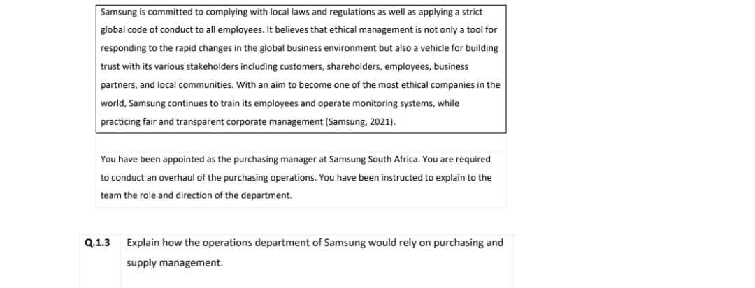 Samsung is committed to complying with local laws and regulations as well as applying a strict
global code of conduct to all employees. It believes that ethical management is not only a tool for
responding to the rapid changes in the global business environment but also a vehicle for building
trust with its various stakeholders including customers, shareholders, employees, business
partners, and local communities. With an aim to become one of the most ethical companies in the
world, Samsung continues to train its employees and operate monitoring systems, while
practicing fair and transparent corporate management (Samsung, 2021).
You have been appointed as the purchasing manager at Samsung South Africa. You are required
to conduct an overhaul of the purchasing operations. You have been instructed to explain to the
team the role and direction of the department.
Q.1.3 Explain how the operations department of Samsung would rely on purchasing and
supply management.