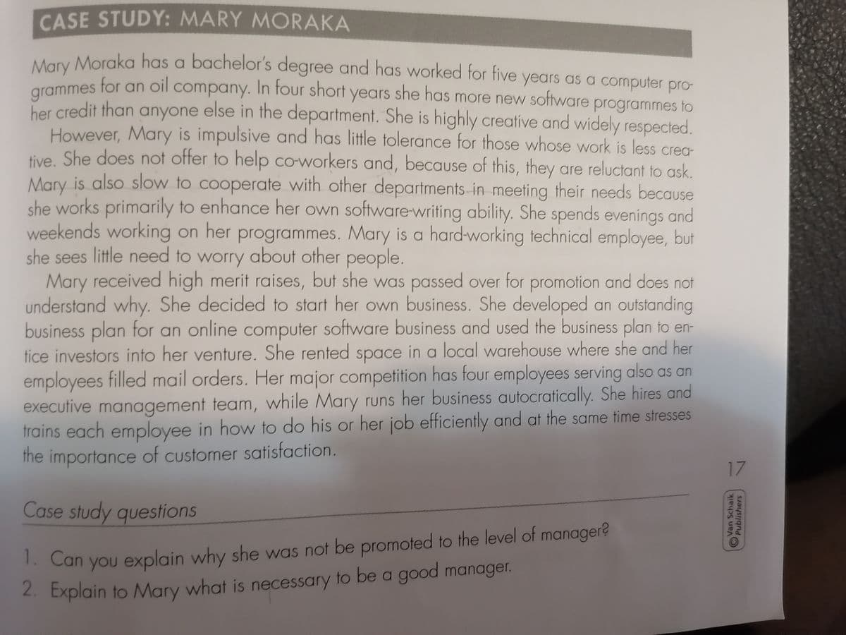 CASE STUDY: MARY MORAKA
Many Morgka has a bachelor's degree and has worked for five years as a computer pro-
for an oil company. In four short years she has more new software programmes to
grammes
her credit than anyone else in the department. She is highly creative and widely respected.
However, Mary is impulsive and has little tolerance for those whose work is less crea-
tive She does not offer to help coworkers and, because of this, they are reluctant to ask.
Mary is also slow to cooperate with other departments-in meeting their needs because
she works primarily to enhance her own software-writing ability. She spends evenings and
weekends working on her programmes. Mary is a hard-working technical employee, but
she sees little need to worry about other people.
Mary received high merit raises, but she was passed over for promotion and does not
understand why. She decided to start her own business. She developed an outstanding
business plan for an online computer software business and Used the business plan to en-
tice investors into her venture. She rented space in a local warehouse where she and her
employees filled mail orders. Her major competition has four employees serving also as an
executive management team, while Mary runs her business autocratically. She hires and
trains each employee in how to do his or her job efficiently and at the same time stresses
the importance of customer satisfaction.
17
Case study questions
1. Can
you explain why she was not be promoted to the level of manager?
2. Explain to Mary what is necessary to be a good manager.
Van Schaik
Publishers

