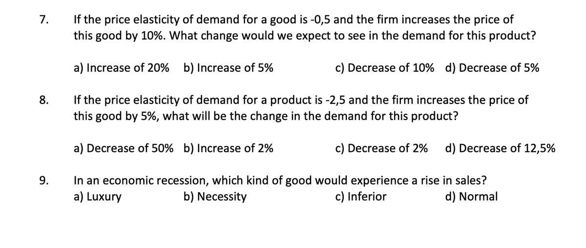 If the price elasticity of demand for a good is -0,5 and the firm increases the price of
this good by 10%. What change would we expect to see in the demand for this product?
7.
a) Increase of 20% b) Increase of 5%
c) Decrease of 10% d) Decrease of 5%
If the price elasticity of demand for a product is -2,5 and the firm increases the price of
this good by 5%, what will be the change in the demand for this product?
8.
a) Decrease of 50% b) Increase of 2%
c) Decrease of 2%
d) Decrease of 12,5%
In an economic recession, which kind of good would experience a rise in sales?
a) Luxury
9.
b) Necessity
c) Inferior
d) Normal
