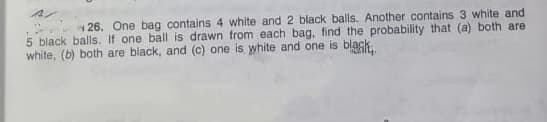 1 26. One bag contains 4 white and 2 black balls. Another contains 3 white and
5 black balls. If one ball is drawn from each bag, find the probability that (a) both are
white, (b) both are black, and (c) one is white and one is black.
