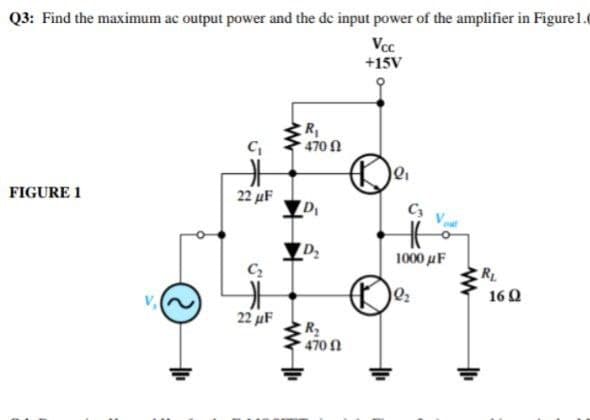 Q3: Find the maximum ac output power and the de input power of the amplifier in Figure1.0
Vcc
+15V
R
470N
FIGURE 1
22 µF
C3
1000 uF
C2
RL
16Q
22 uF
470 1
