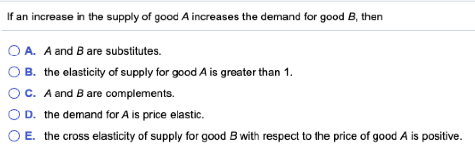 If an increase in the supply of good A increases the demand for good B, then
A. A and B are substitutes.
B. the elasticity of supply for good A is greater than 1.
C. A and B are complements.
D. the demand for A is price elastic.
E. the cross elasticity of supply for good B with respect to the price of good A is positive.