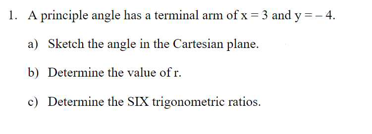 1. A principle angle has a terminal arm of x = 3 and y=- 4.
a) Sketch the angle in the Cartesian plane.
b) Determine the value of r.
c) Determine the SIX trigonometric ratios.