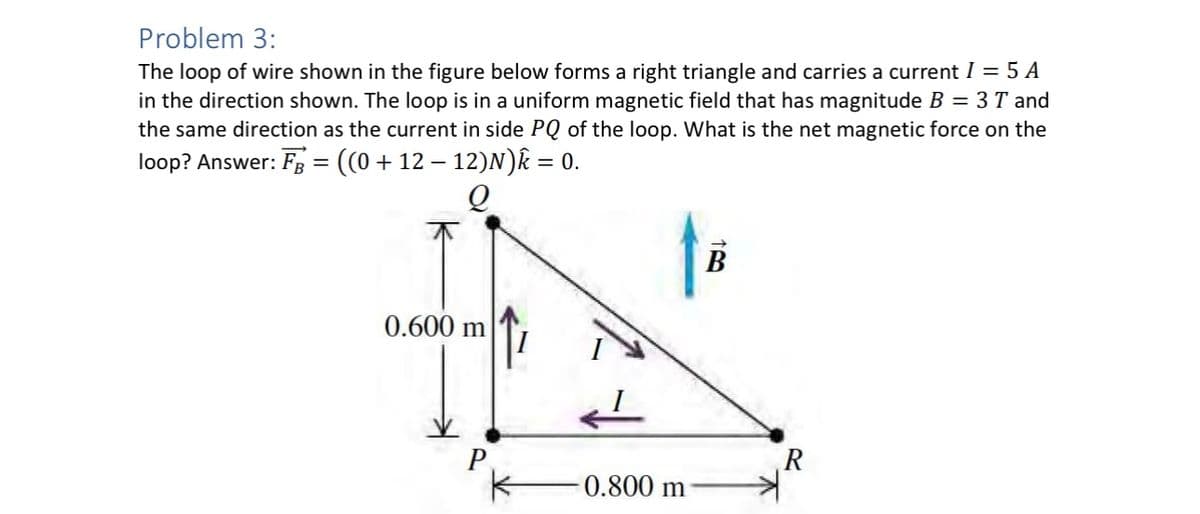 Problem 3:
The loop of wire shown in the figure below forms a right triangle and carries a current I = 5 A
in the direction shown. The loop is in a uniform magnetic field that has magnitude B = 3T and
the same direction as the current in side PQ of the loop. What is the net magnetic force on the
loop? Answer: FB = ((0 + 12 − 12)N)✩ = 0.
B
0.600 m
P
R
-0.800 m