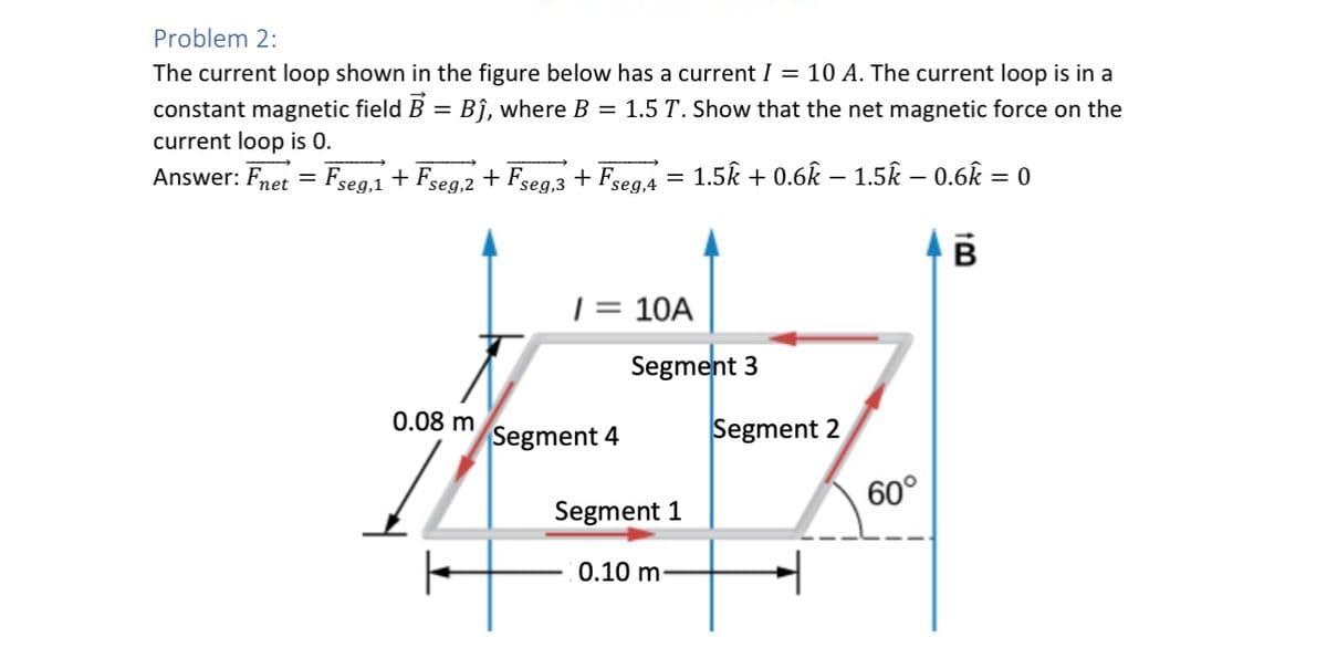 Problem 2:
The current loop shown in the figure below has a current I = 10 A. The current loop is in a
constant magnetic field B = Bĵ, where B = 1.5 T. Show that the net magnetic force on the
current loop is 0.
Answer: Fnet = Fseg,1 + Fseg,2 + Fseg,3 + Fseg,4 =
1.5k + 0.6k − 1.5k – 0.6k = 0
B
/ = 10A
Segment 3
Segment 2
0.08 m
Segment 4
Segment 1
0.10 m-
60°
+