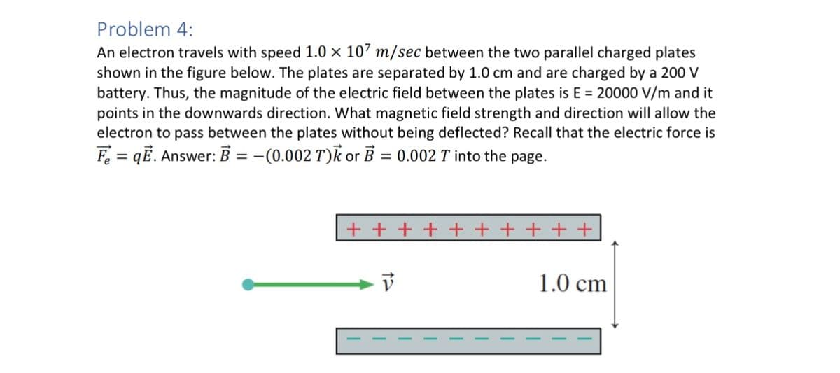 Problem 4:
An electron travels with speed 1.0 × 107 m/sec between the two parallel charged plates
shown in the figure below. The plates are separated by 1.0 cm and are charged by a 200 V
battery. Thus, the magnitude of the electric field between the plates is E = 20000 V/m and it
points in the downwards direction. What magnetic field strength and direction will allow the
electron to pass between the plates without being deflected? Recall that the electric force is
Fe = qĒ. Answer: B = -(0.002 T) or B = 0.002 T into the page.
+++++ + + + + +
1.0 cm