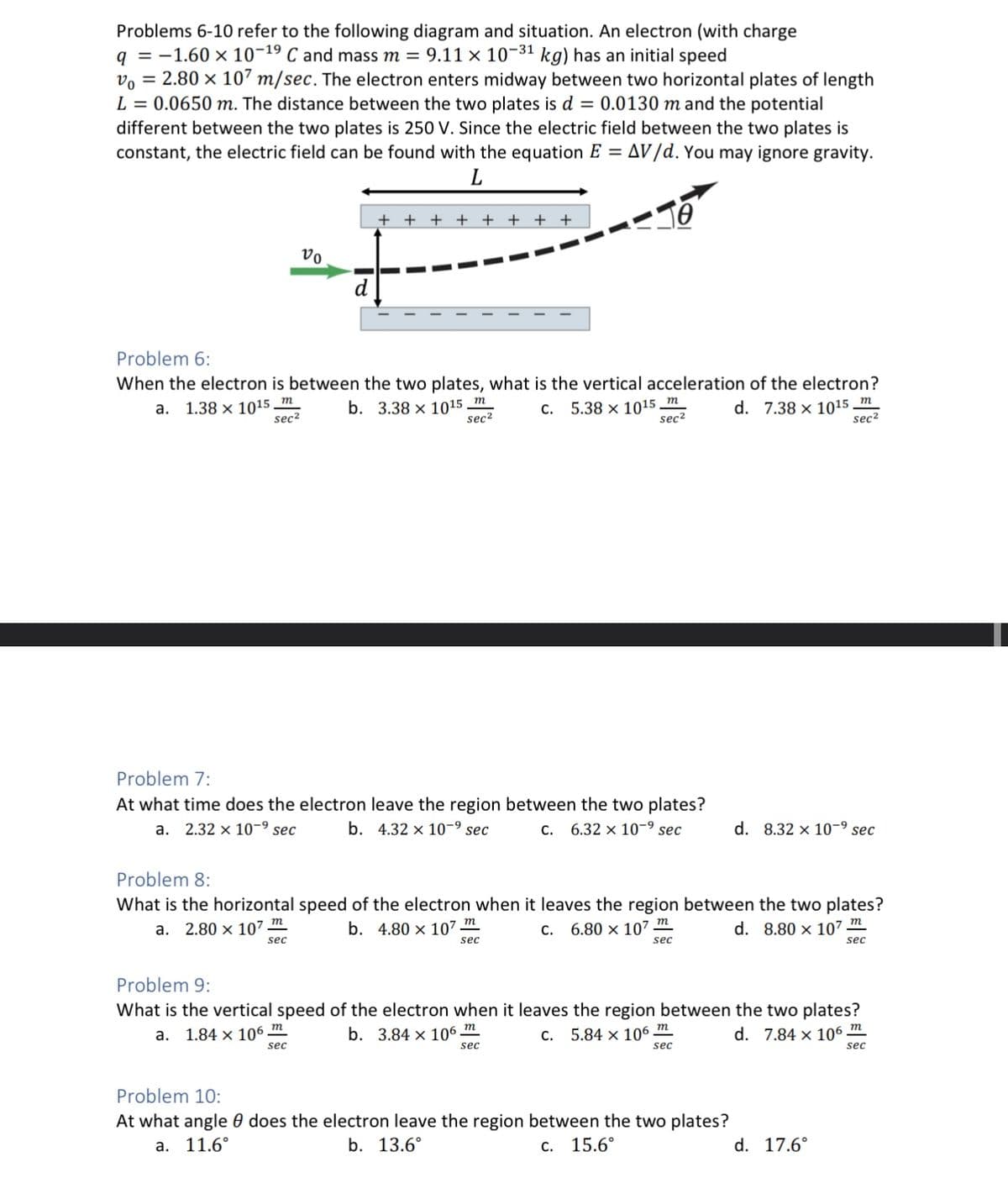 Problems 6-10 refer to the following diagram and situation. An electron (with charge
q = -1.60 × 10-19 C and mass m = 9.11 × 10-3¹ kg) has an initial speed
Vo = 2.80 x 107 m/sec. The electron enters midway between two horizontal plates of length
L = 0.0650 m. The distance between the two plates is d = 0.0130 m and the potential
different between the two plates is 250 V. Since the electric field between the two plates is
constant, the electric field can be found with the equation E = AV/d. You may ignore gravity.
L
vo
++ + + + + + +
10
Problem 6:
When the electron is between the two plates, what is the vertical acceleration of the electron?
a. 1.38 x 1015 m
b. 3.38 x 1015 m
sec²
C.
sec²
d. 7.38 x 1015
m
sec
5.38 x 1015 m
sec²
Problem 7:
At what time does the electron leave the region between the two plates?
a. 2.32 x 10-⁹ sec b. 4.32 x 10-⁹ sec
C. 6.32 x 10-⁹ sec
Problem 8:
What is the horizontal speed of the electron when it leaves the region between the two plates?
a. 2.80 x 10²
b. 4.80 x 107 m
C.
d. 8.80 x 107 m
sec
sec
6.80 x 107 m
sec
m
sec²
d. 8.32 x 10-⁹ sec
Problem 10:
At what angle does the electron leave the region between the two plates?
a. 11.6°
b. 13.6°
c. 15.6°
Problem 9:
What is the vertical speed of the electron when it leaves the region between the two plates?
a. 1.84 x 106 m
b. 3.84 x 106 m
c. 5.84 x 106 m
d. 7.84 x 106
sec
sec
sec
d. 17.6°
m
sec