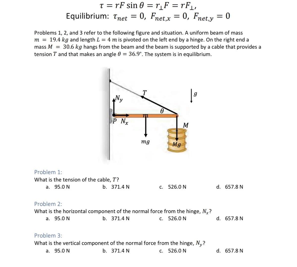 t = rF sin 0 = r_F = rF_,
Equilibrium: Tnet = 0, Fnet,x = 0, Fnet.y = 0
Problems 1, 2, and 3 refer to the following figure and situation. A uniform beam of mass
m = 19.4 kg and length L = 4 mis pivoted on the left end by a hinge. On the right end a
mass M = 30.6 kg hangs from the beam and the beam is supported by a cable that provides a
tension T and that makes an angle 0 = 36.9°. The system is in equilibrium.
P Nx
Problem 1:
What is the tension of the cable, T?
a. 95.0 N
b. 371.4 N
T
mg
Ө
Mg
M
c. 526.0 N
Problem 2:
What is the horizontal component of the normal force from the hinge, N₂?
a. 95.0 N
b. 371.4 N
c. 526.0 N
Problem 3:
What is the vertical component of the normal force from the hinge, Ny?
a. 95.0 N
b. 371.4 N
c. 526.0 N
d. 657.8 N
d. 657.8 N
d. 657.8 N