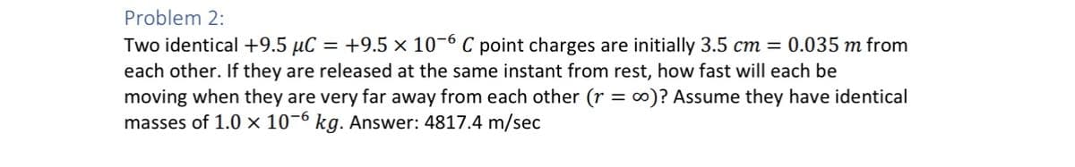 Problem 2:
Two identical +9.5 μC = +9.5 x 10-6 C point charges are initially 3.5 cm = 0.035 m from
each other. If they are released at the same instant from rest, how fast will each be
moving when they are very far away from each other (r = ∞o)? Assume they have identical
masses of 1.0 x 10-6 kg. Answer: 4817.4 m/sec