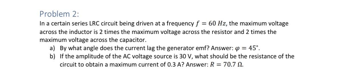 Problem 2:
In a certain series LRC circuit being driven at a frequency f = 60 Hz, the maximum voltage
across the inductor is 2 times the maximum voltage across the resistor and 2 times the
maximum voltage across the capacitor.
a) By what angle does the current lag the generator emf? Answer: Q = 45°.
b) If the amplitude of the AC voltage source is 30 V, what should be the resistance of the
circuit to obtain a maximum current of 0.3 A? Answer: R = 70.7 0.