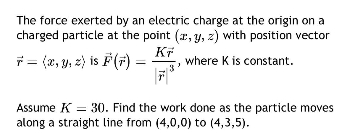 The force exerted by an electric charge at the origin on a
charged particle at the point (x, y, z) with position vector
r = (x, y, z) is F³ (r)
F(r
Kr
=
where K is constant.
,
Assume K = 30. Find the work done as the particle moves
along a straight line from (4,0,0) to (4,3,5).