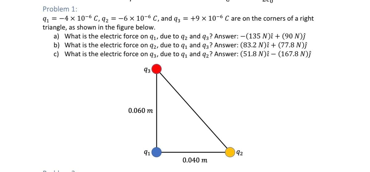 Problem 1:
9₁ = -4 x 10-6 C, 9₂ = -6 × 10-6 C, and q3 = +9 × 10-6 C are on the corners of a right
triangle, as shown in the figure below.
a) What is the electric force on 9₁, due to q2 and q3? Answer: -(135 N)î + (90 N)ĵ
b) What is the electric force on 92, due to q₁ and q3? Answer: (83.2 N)î + (77.8 N)ĵ
c) What is the electric force on 93, due to q₁ and q2? Answer: (51.8 N)î – (167.8 N)Ĵ
93
0.060 m
91
0.040 m
92