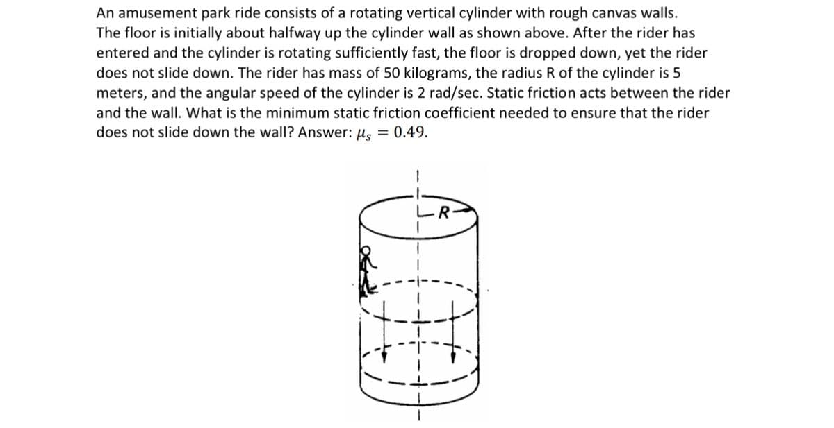 An amusement park ride consists of a rotating vertical cylinder with rough canvas walls.
The floor is initially about halfway up the cylinder wall as shown above. After the rider has
entered and the cylinder is rotating sufficiently fast, the floor is dropped down, yet the rider
does not slide down. The rider has mass of 50 kilograms, the radius R of the cylinder is 5
meters, and the angular speed of the cylinder is 2 rad/sec. Static friction acts between the rider
and the wall. What is the minimum static friction coefficient needed to ensure that the rider
does not slide down the wall? Answer: μs = 0.49.
(000