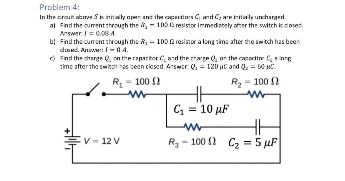 Problem 4:
In the circuit above S is initially open and the capacitors C1 and C2 are initially uncharged.
a) Find the current through the R₁ = 100 resistor immediately after the switch is closed.
Answer: 0.08 A.
b) Find the current through the R₁ = 100 resistor a long time after the switch has been
closed. Answer: I = 0 A.
c) Find the charge Q₁ on the capacitor C₁ and the charge Q2 on the capacitor C₂ a long
time after the switch has been closed. Answer: Q₁ = 120 μC and Q₂ = 60 μС.
R₁ = 100
V = 12 V
R₂ = 100
C1
= 10 μF
Ω
www
R3 = 100 C₂ = 5 µF