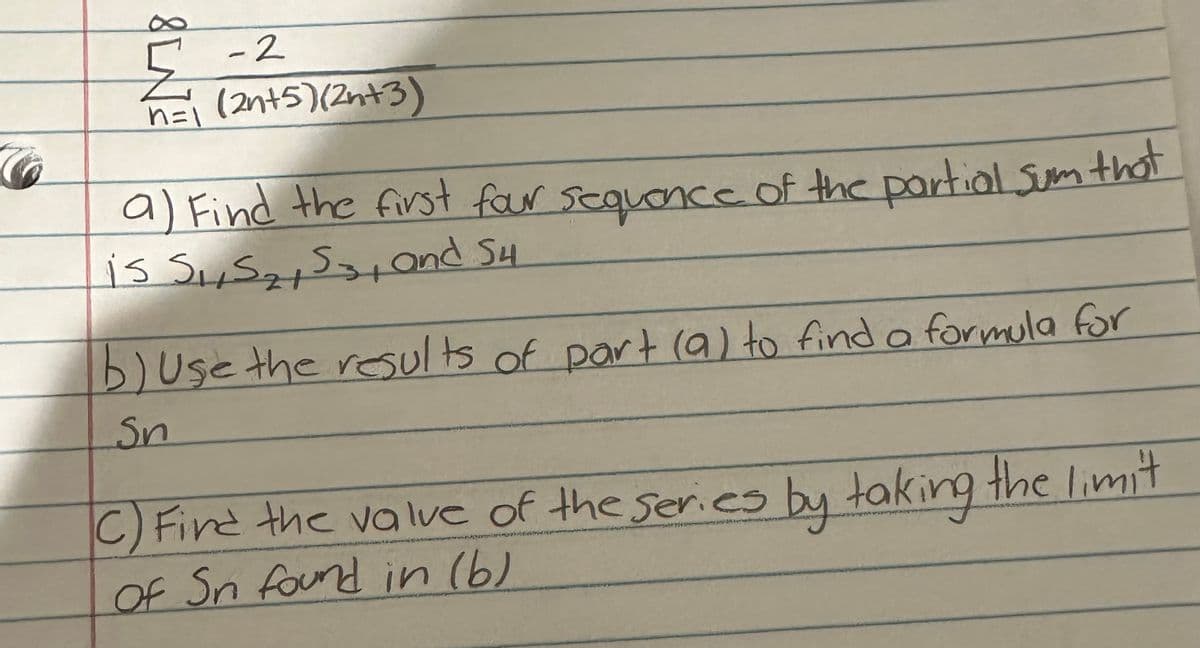 8LN
-2
n=1 (2n+5)(2n+3)
a) Find the first four sequence of the partial sum that
is S₁, S₂, S3, and 54.
b) use the results of part (a) to find a formula for
Sn
C) Find the value of the series by taking the limit
of Sn found in (b)