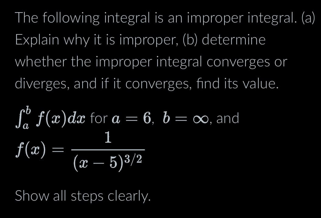 The following integral is an improper integral. (a)
Explain why it is improper, (b) determine
whether the improper integral converges or
diverges, and if it converges, find its value.
ſå ƒ(x)dx for a = 6, 6 = ∞, and
b
1
f(x)
(x – 5)³/2
Show all steps clearly.
=