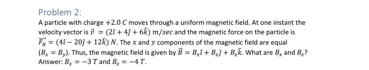 Problem 2:
=
A particle with charge +2.0 C moves through a uniform magnetic field. At one instant the
velocity vector is v (2î+4ĵ + 6k) m/sec and the magnetic force on the particle is
F = (41-20ĵ+ 12k) N. The x and y components of the magnetic field are equal
(Bx = By). Thus, the magnetic field is given by B = B×î + B×ĵ + B₂k. What are B× and B₂?
Answer: Bx = -3 T and B₂ = −4 T.